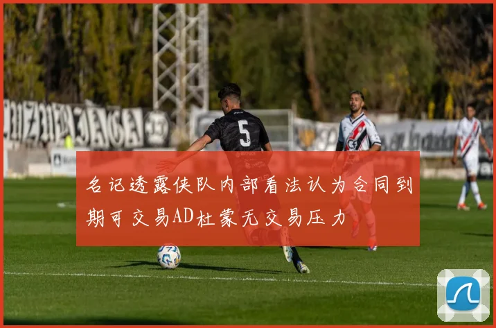 名记透露侠队内部看法认为合同到期可交易AD杜蒙无交易压力
