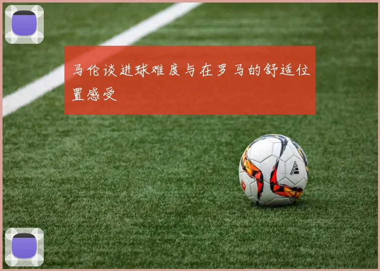 马伦谈进球难度与在罗马的舒适位置感受