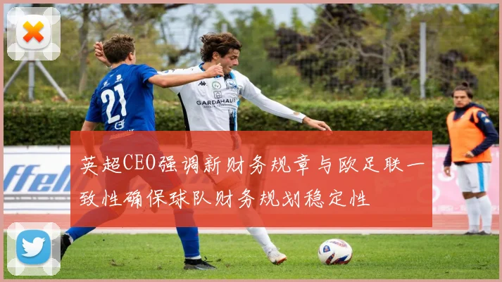英超CEO强调新财务规章与欧足联一致性确保球队财务规划稳定性