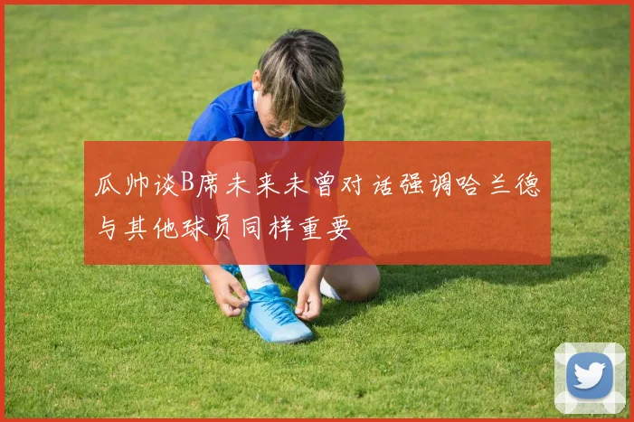 瓜帅谈B席未来未曾对话强调哈兰德与其他球员同样重要