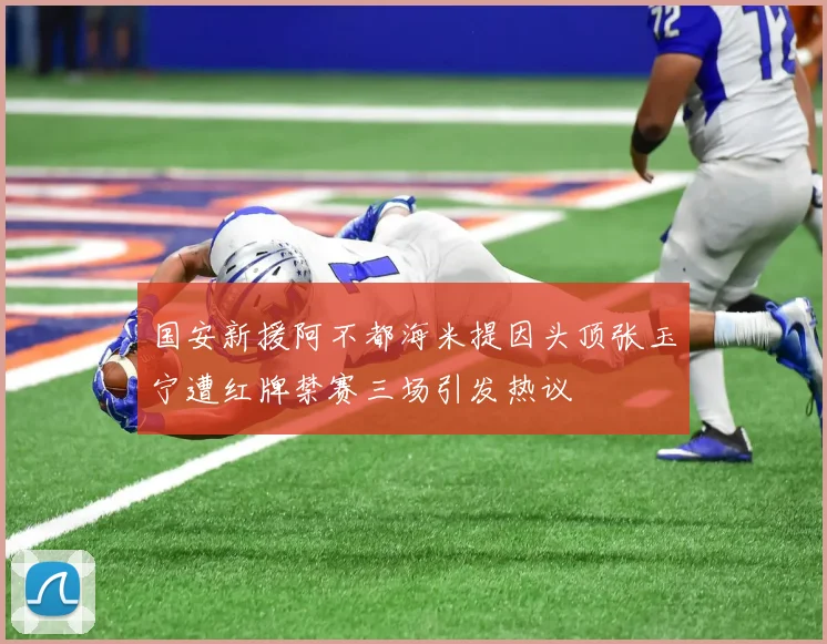 国安新援阿不都海米提因头顶张玉宁遭红牌禁赛三场引发热议