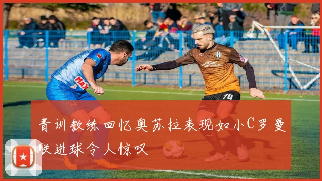 青训教练回忆奥苏拉表现如小C罗曼联进球令人惊叹