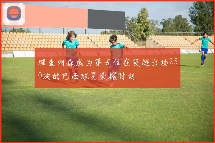 理查利森成为第五位在英超出场250次的巴西球员荣耀时刻