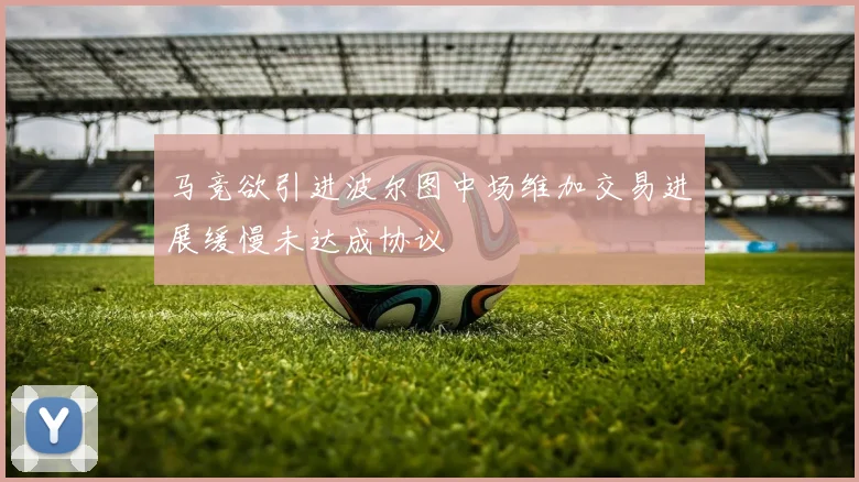 马竞欲引进波尔图中场维加交易进展缓慢未达成协议