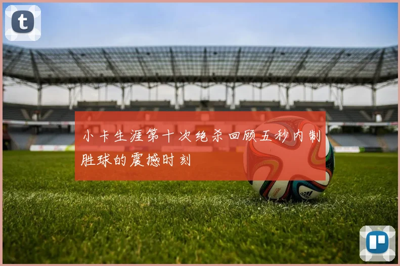 小卡生涯第十次绝杀回顾五秒内制胜球的震撼时刻