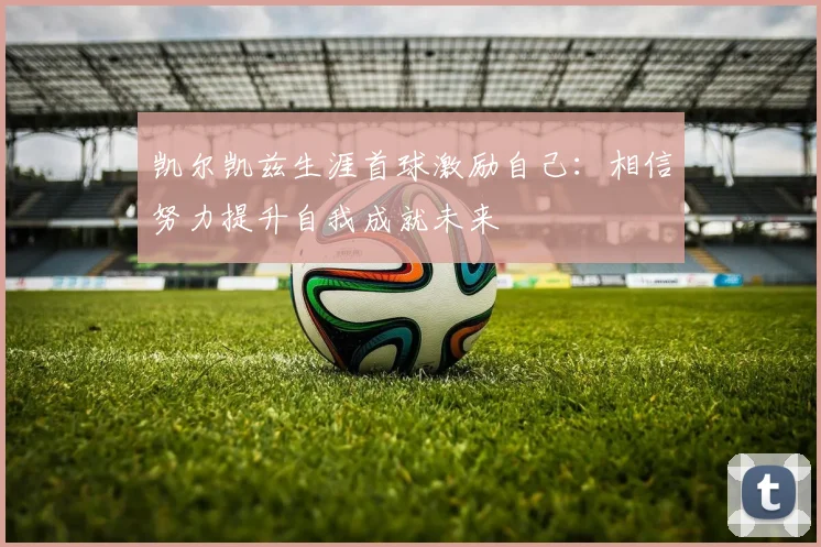 凯尔凯兹生涯首球激励自己：相信努力提升自我成就未来