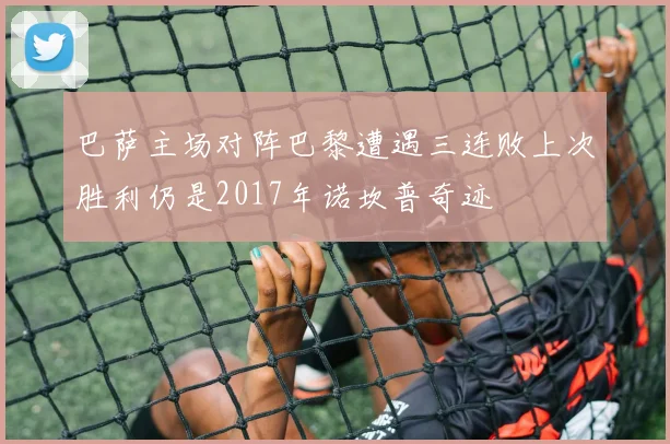 巴萨主场对阵巴黎遭遇三连败上次胜利仍是2017年诺坎普奇迹