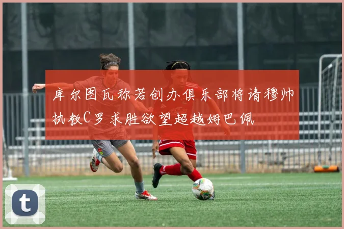 库尔图瓦称若创办俱乐部将请穆帅执教C罗求胜欲望超越姆巴佩