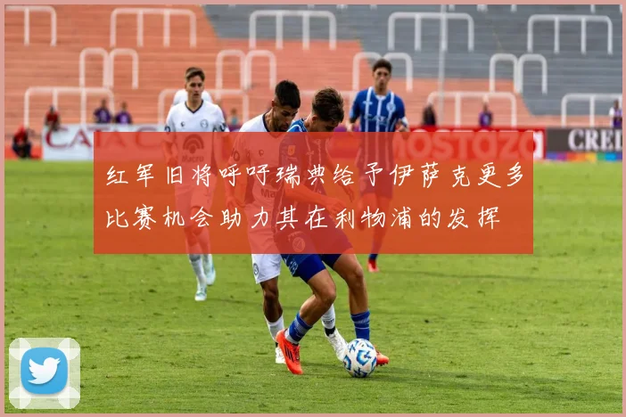 红军旧将呼吁瑞典给予伊萨克更多比赛机会助力其在利物浦的发挥