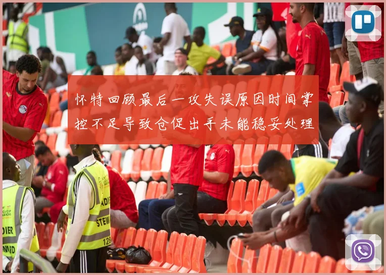 怀特回顾最后一攻失误原因时间掌控不足导致仓促出手未能稳妥处理
