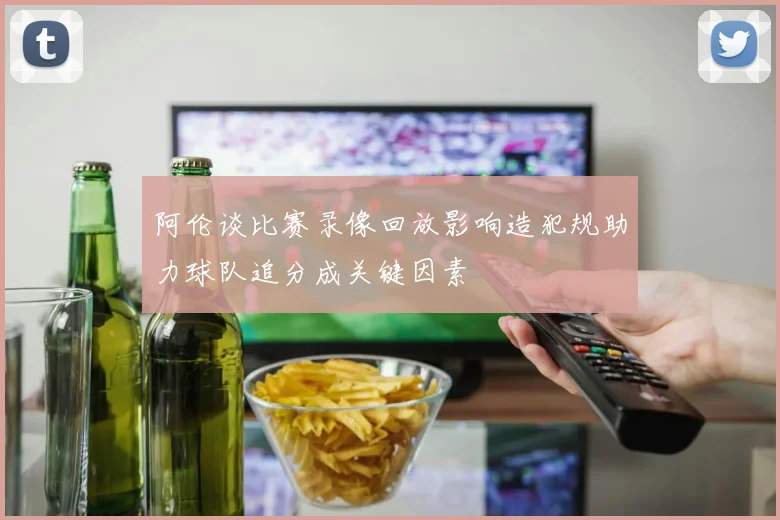 阿伦谈比赛录像回放影响造犯规助力球队追分成关键因素
