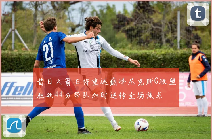 昔日火箭旧将重返巅峰尼克斯G联盟狂砍44分带队加时逆转全场焦点