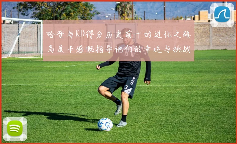 哈登与KD得分历史前十的进化之路乌度卡感慨指导他们的幸运与挑战