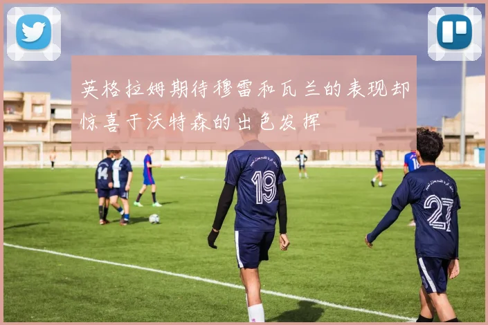英格拉姆期待穆雷和瓦兰的表现却惊喜于沃特森的出色发挥