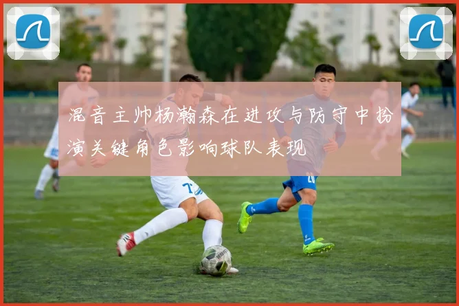 混音主帅杨瀚森在进攻与防守中扮演关键角色影响球队表现