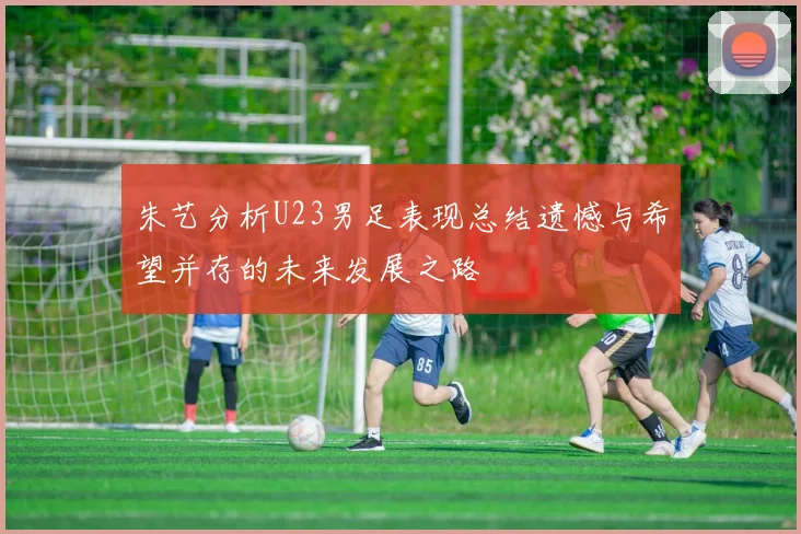 朱艺分析U23男足表现总结遗憾与希望并存的未来发展之路