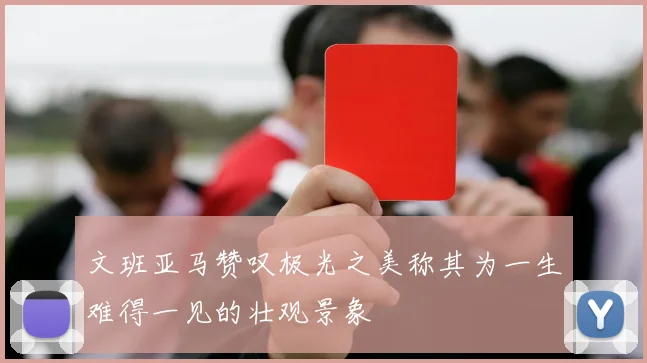 文班亚马赞叹极光之美称其为一生难得一见的壮观景象