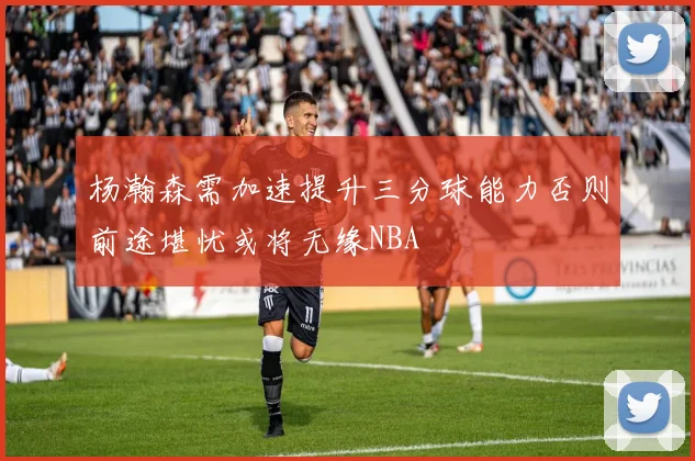 杨瀚森需加速提升三分球能力否则前途堪忧或将无缘NBA
