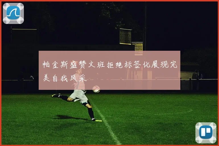 帕金斯盛赞文班拒绝标签化展现完美自我风采