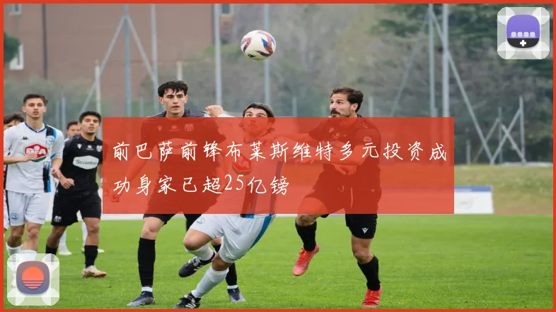 前巴萨前锋布莱斯维特多元投资成功身家已超25亿镑
