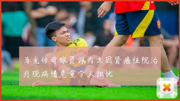 马竞传奇球员佩内夫因肾癌住院治疗现病情危重令人担忧