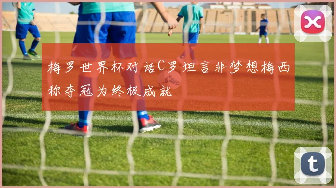 梅罗世界杯对话C罗坦言非梦想梅西称夺冠为终极成就