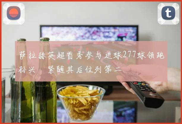 萨拉赫英超首秀参与进球277球领跑孙兴慜紧随其后位列第二
