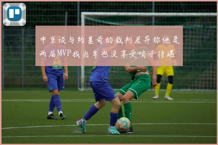 申京谈与约基奇的裁判差异称他是两届MVP我当年也没享受哨子待遇