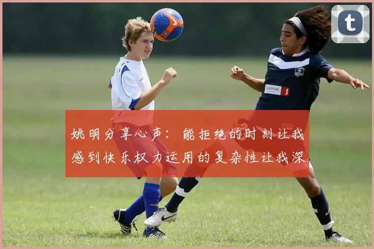 姚明分享心声：能拒绝的时刻让我感到快乐权力运用的复杂性让我深感不足