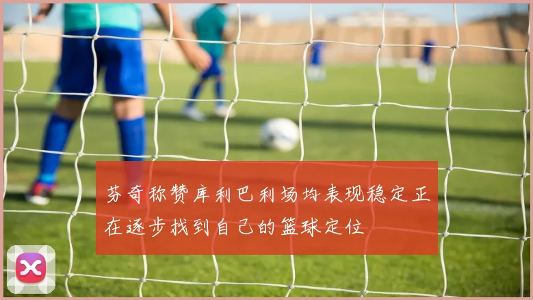 芬奇称赞库利巴利场均表现稳定正在逐步找到自己的篮球定位