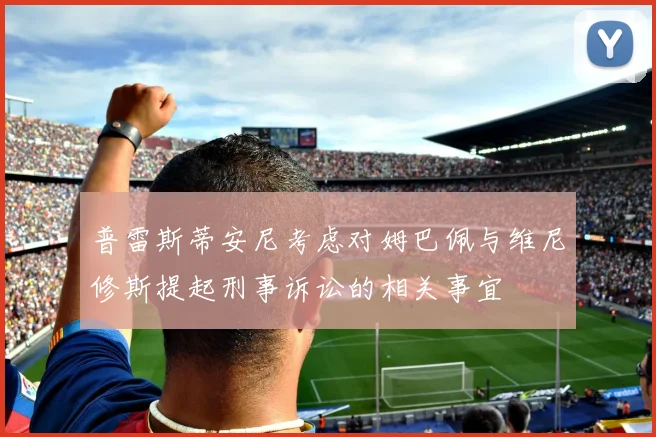 普雷斯蒂安尼考虑对姆巴佩与维尼修斯提起刑事诉讼的相关事宜