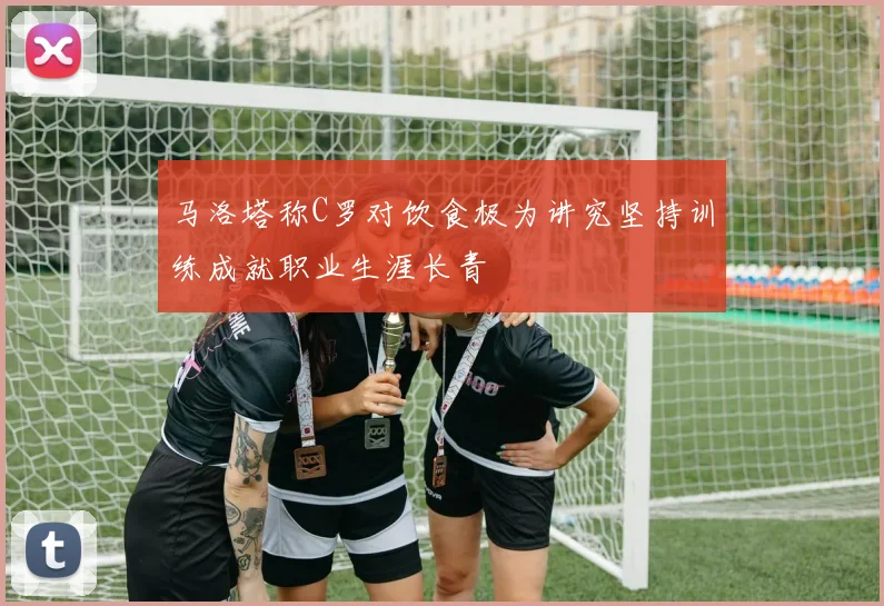 马洛塔称C罗对饮食极为讲究坚持训练成就职业生涯长青