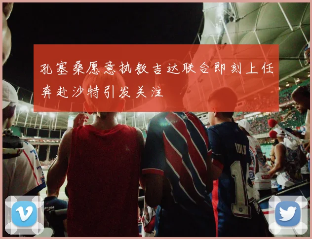 孔塞桑愿意执教吉达联合即刻上任奔赴沙特引发关注