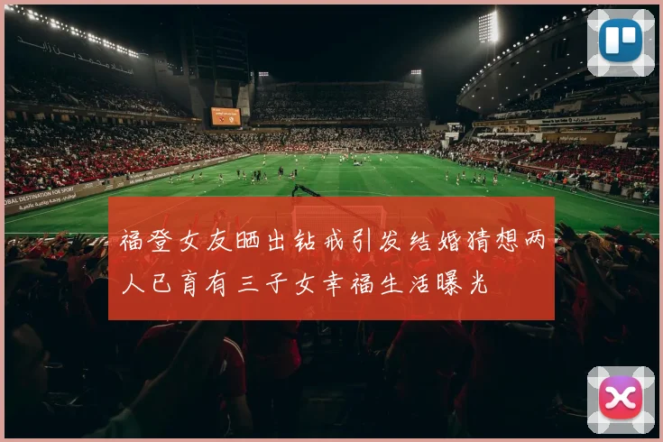 福登女友晒出钻戒引发结婚猜想两人已育有三子女幸福生活曝光