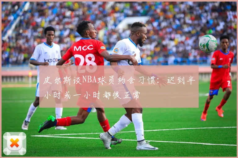皮尔斯谈NBA球员约会习惯：迟到半小时或一小时都很正常