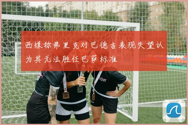西媒称弗里克对巴德吉表现失望认为其无法胜任巴萨标准