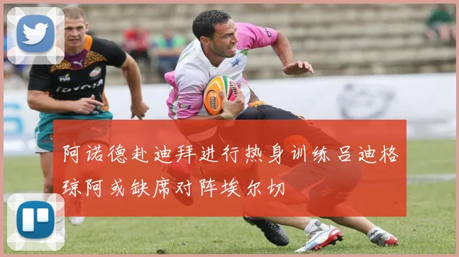阿诺德赴迪拜进行热身训练吕迪格琼阿或缺席对阵埃尔切