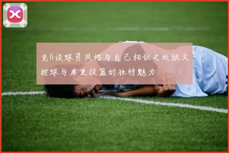 克6谈球员风格与自己相似之处欧文控球与库里投篮的独特魅力