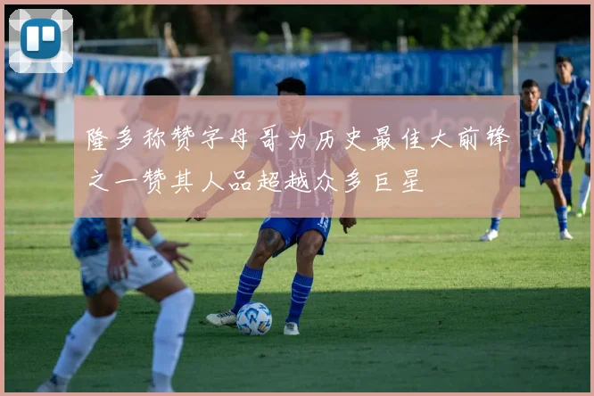 隆多称赞字母哥为历史最佳大前锋之一赞其人品超越众多巨星