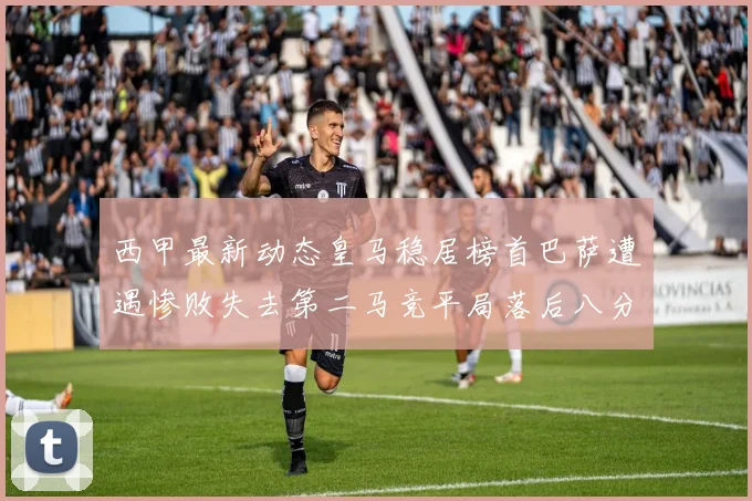 西甲最新动态皇马稳居榜首巴萨遭遇惨败失去第二马竞平局落后八分