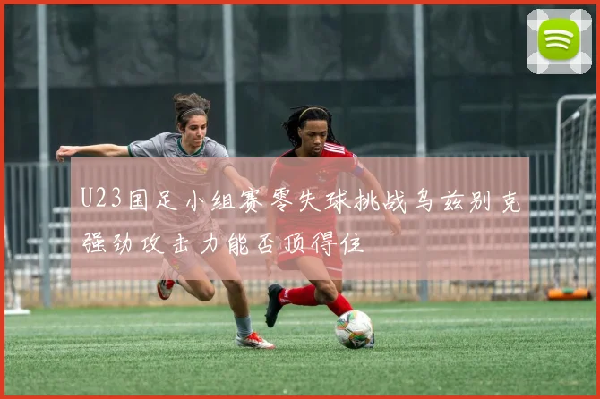 U23国足小组赛零失球挑战乌兹别克强劲攻击力能否顶得住
