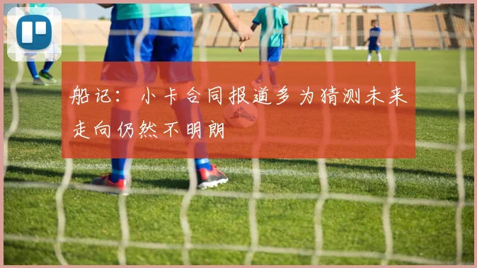 船记：小卡合同报道多为猜测未来走向仍然不明朗