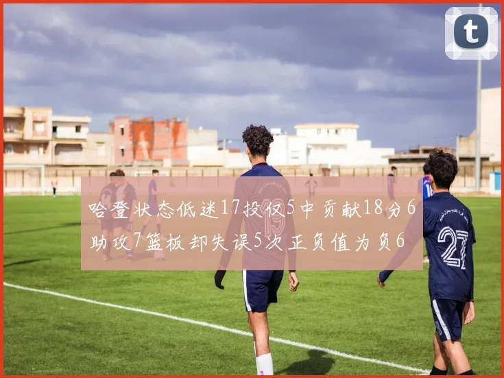哈登状态低迷17投仅5中贡献18分6助攻7篮板却失误5次正负值为负6