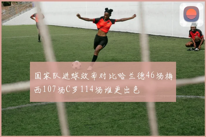 国家队进球效率对比哈兰德46场梅西107场C罗114场谁更出色